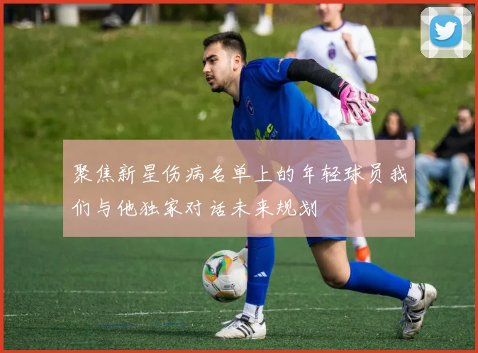 聚焦新星伤病名单上的年轻球员我们与他独家对话未来规划