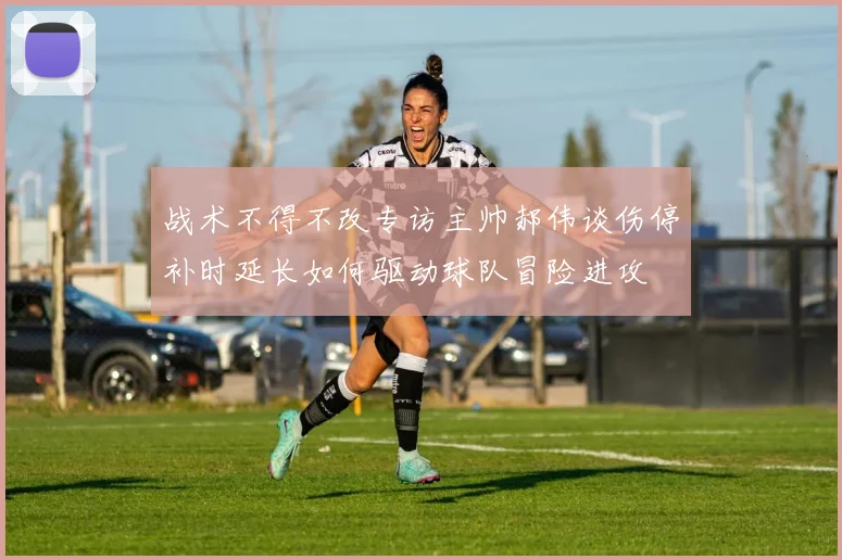 战术不得不改专访主帅郝伟谈伤停补时延长如何驱动球队冒险进攻