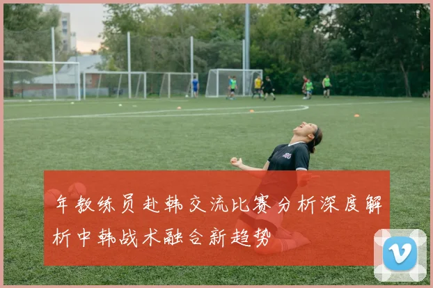 年教练员赴韩交流比赛分析深度解析中韩战术融合新趋势
